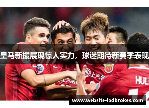 皇马新援展现惊人实力，球迷期待新赛季表现