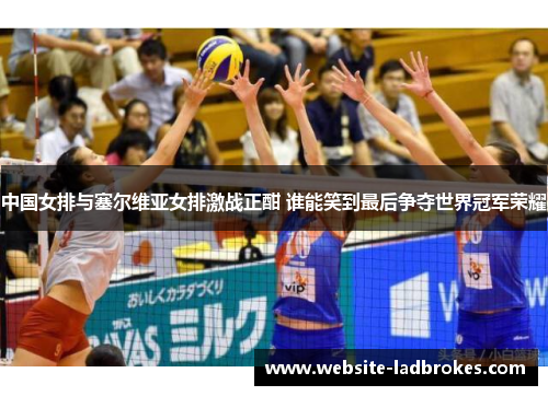 中国女排与塞尔维亚女排激战正酣 谁能笑到最后争夺世界冠军荣耀