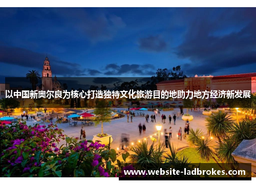 以中国新奥尔良为核心打造独特文化旅游目的地助力地方经济新发展